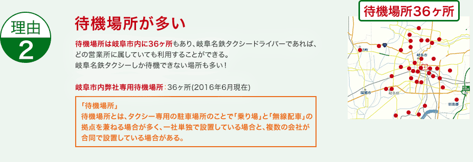 待機場所が多い 待機場所は岐阜市内に36ヶ所もあり、岐阜名鉄タクシードライバーであれば、どの営業所に属していても利用することができる。岐阜名鉄タクシーしか待機できない場所も多い！岐阜市内専用待機場所：36箇所(2016年6月現在)